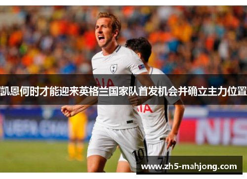 凯恩何时才能迎来英格兰国家队首发机会并确立主力位置