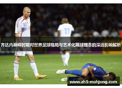 齐达内巅峰时期对世界足球格局与艺术化踢球理念的深远影响解析