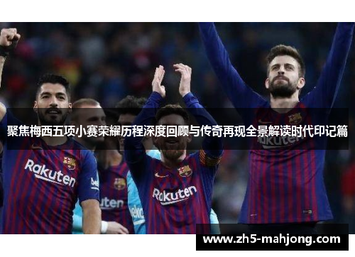 聚焦梅西五项小赛荣耀历程深度回顾与传奇再现全景解读时代印记篇 聚焦梅西五项小赛荣耀历程深度回顾与传奇再现全景解读时代印记篇
