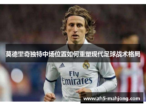 莫德里奇独特中场位置如何重塑现代足球战术格局