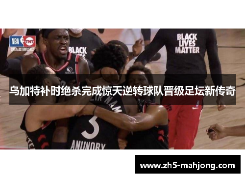 乌加特补时绝杀完成惊天逆转球队晋级足坛新传奇