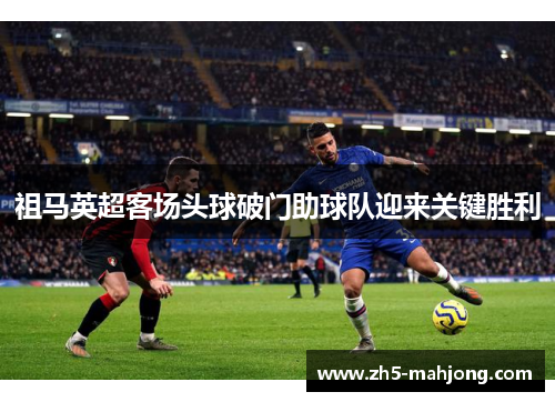 祖马英超客场头球破门助球队迎来关键胜利 祖马英超客场头球破门助球队迎来关键胜利